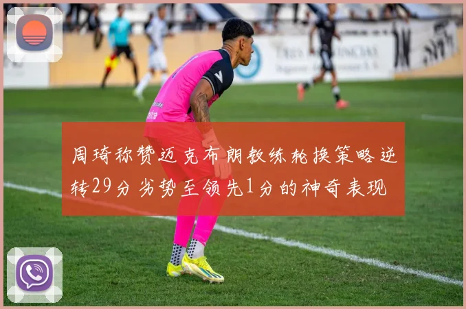 周琦称赞迈克布朗教练轮换策略逆转29分劣势至领先1分的神奇表现