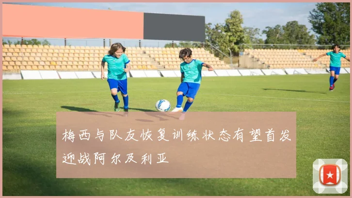 梅西与队友恢复训练状态有望首发迎战阿尔及利亚
