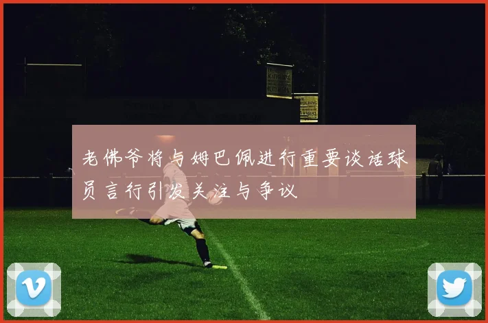 老佛爷将与姆巴佩进行重要谈话球员言行引发关注与争议