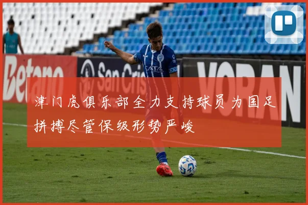 津门虎俱乐部全力支持球员为国足拼搏尽管保级形势严峻