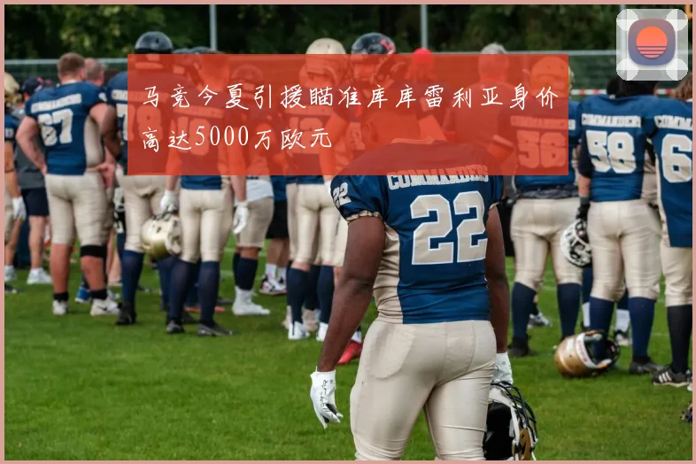 马竞今夏引援瞄准库库雷利亚身价高达5000万欧元
