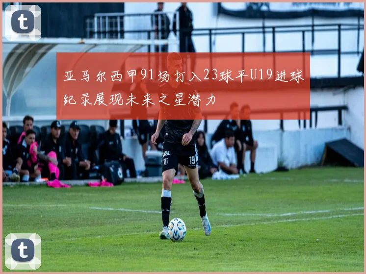 亚马尔西甲91场打入23球平U19进球纪录展现未来之星潜力
