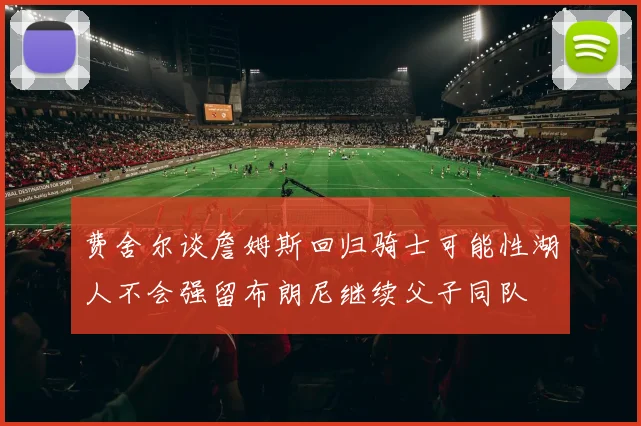 费舍尔谈詹姆斯回归骑士可能性湖人不会强留布朗尼继续父子同队