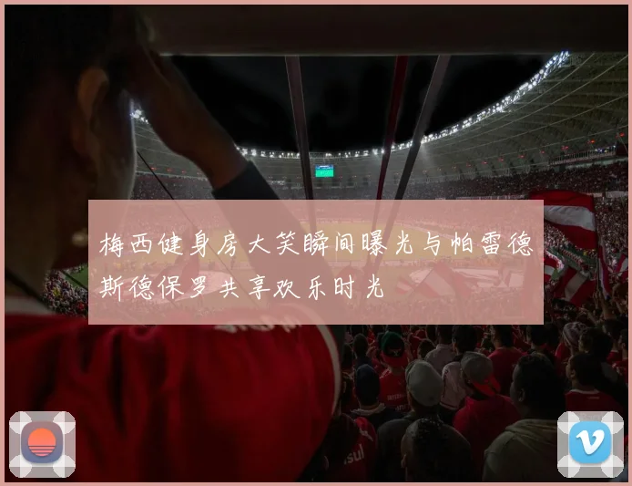 梅西健身房大笑瞬间曝光与帕雷德斯德保罗共享欢乐时光