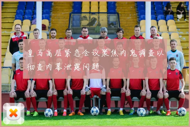 皇马高层紧急会议聚焦内鬼调查以彻查内幕泄露问题