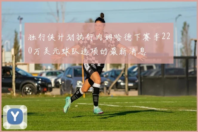 独行侠计划执行内姆哈德下赛季220万美元球队选项的最新消息