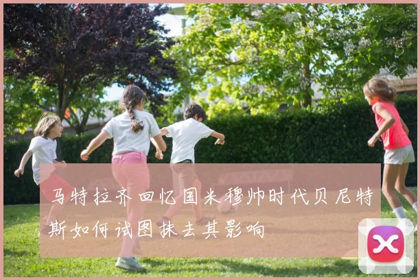 马特拉齐回忆国米穆帅时代贝尼特斯如何试图抹去其影响
