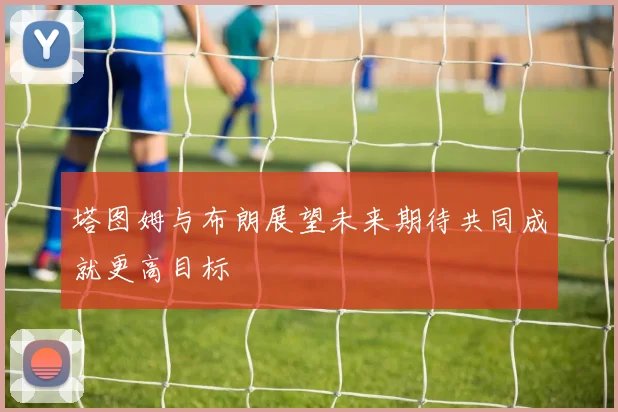 塔图姆与布朗展望未来期待共同成就更高目标