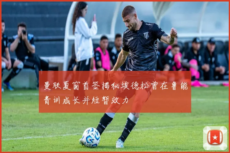 曼联夏窗首签揭秘埃德松曾在鲁能青训成长并短暂效力