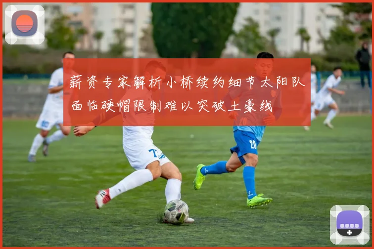 薪资专家解析小桥续约细节太阳队面临硬帽限制难以突破土豪线