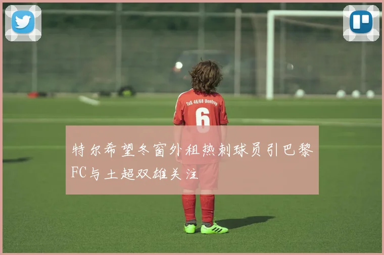 特尔希望冬窗外租热刺球员引巴黎FC与土超双雄关注