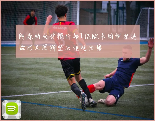 阿森纳或将报价超1亿欧求购伊尔迪兹尤文图斯坚决拒绝出售