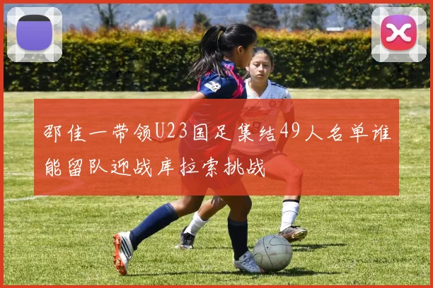 邵佳一带领U23国足集结49人名单谁能留队迎战库拉索挑战