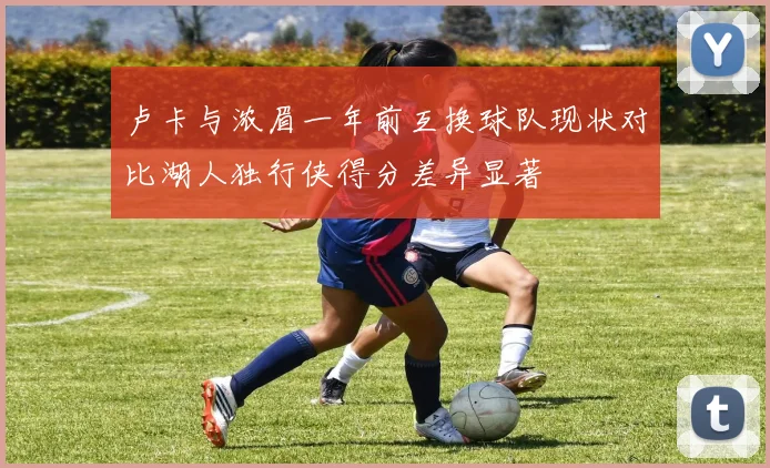卢卡与浓眉一年前互换球队现状对比湖人独行侠得分差异显著