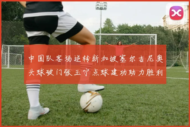 中国队客场逆转新加坡塞尔吉尼奥头球破门张玉宁点球建功助力胜利