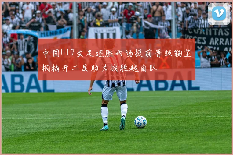 中国U17女足连胜两场提前晋级鞠芷桐梅开二度助力战胜越南队