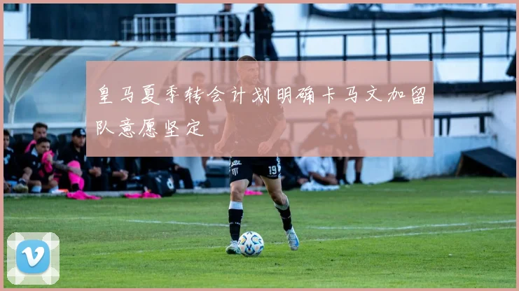 皇马夏季转会计划明确卡马文加留队意愿坚定