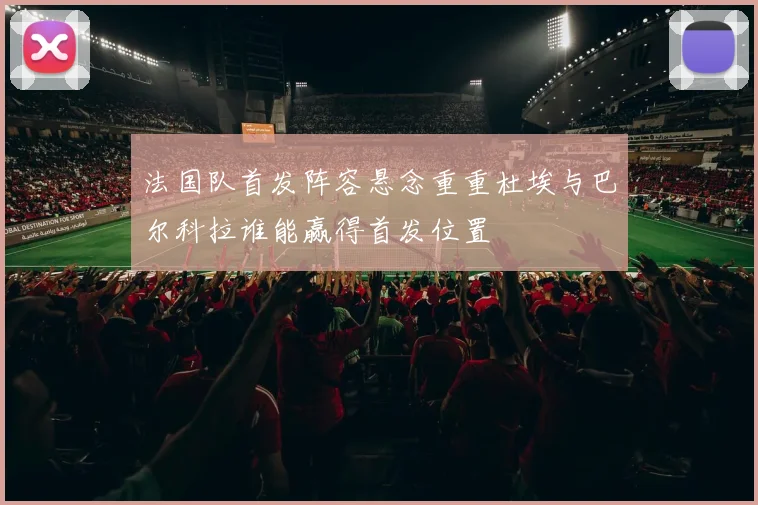 法国队首发阵容悬念重重杜埃与巴尔科拉谁能赢得首发位置
