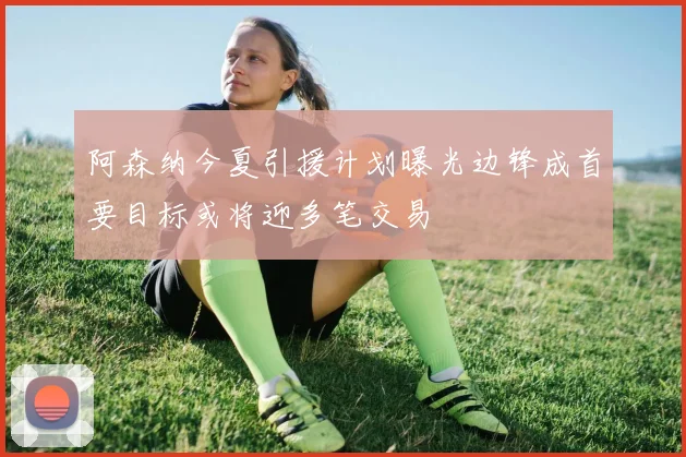 阿森纳今夏引援计划曝光边锋成首要目标或将迎多笔交易